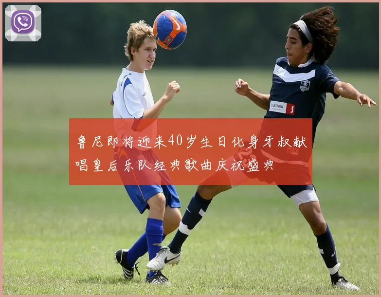 鲁尼即将迎来40岁生日化身牙叔献唱皇后乐队经典歌曲庆祝盛典