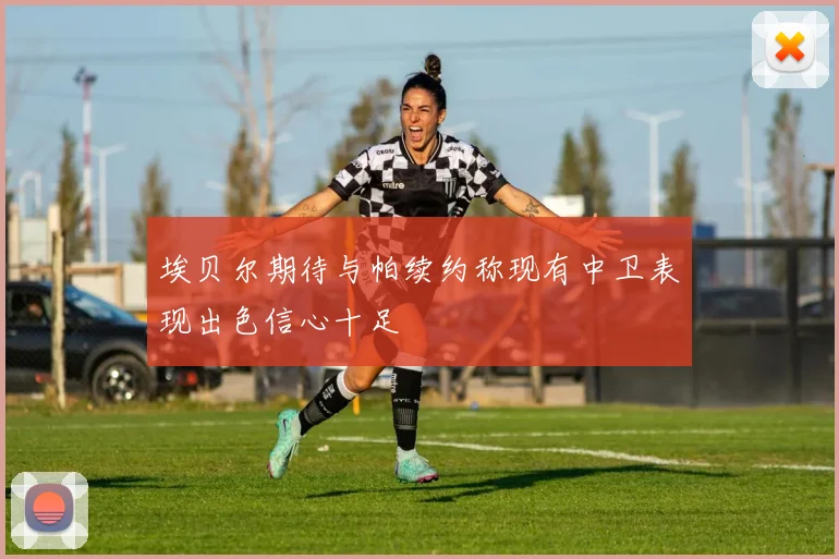 埃贝尔期待与帕续约称现有中卫表现出色信心十足