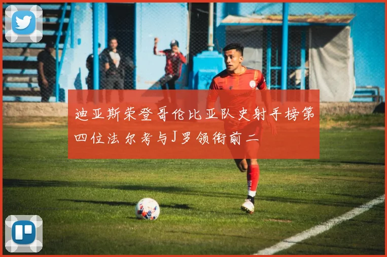 迪亚斯荣登哥伦比亚队史射手榜第四位法尔考与J罗领衔前二