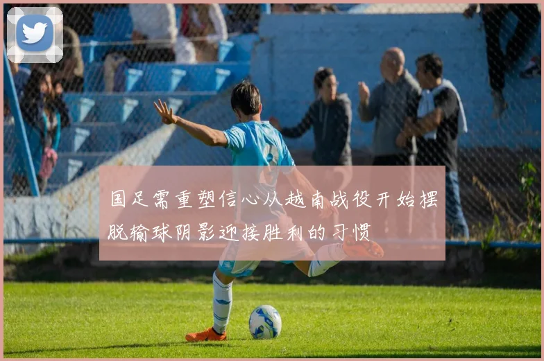 国足需重塑信心从越南战役开始摆脱输球阴影迎接胜利的习惯