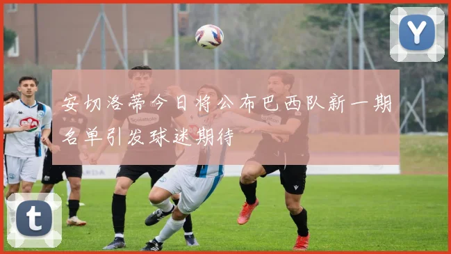 安切洛蒂今日将公布巴西队新一期名单引发球迷期待