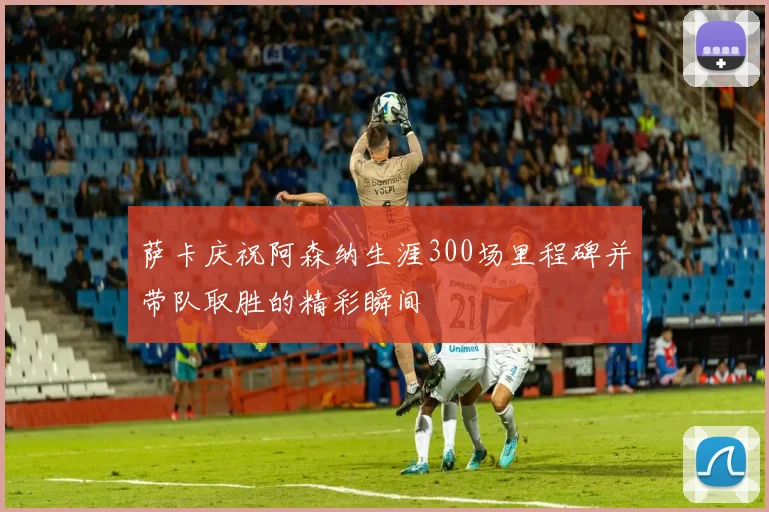 萨卡庆祝阿森纳生涯300场里程碑并带队取胜的精彩瞬间