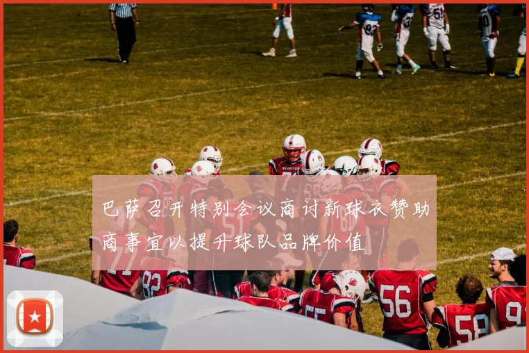 巴萨召开特别会议商讨新球衣赞助商事宜以提升球队品牌价值