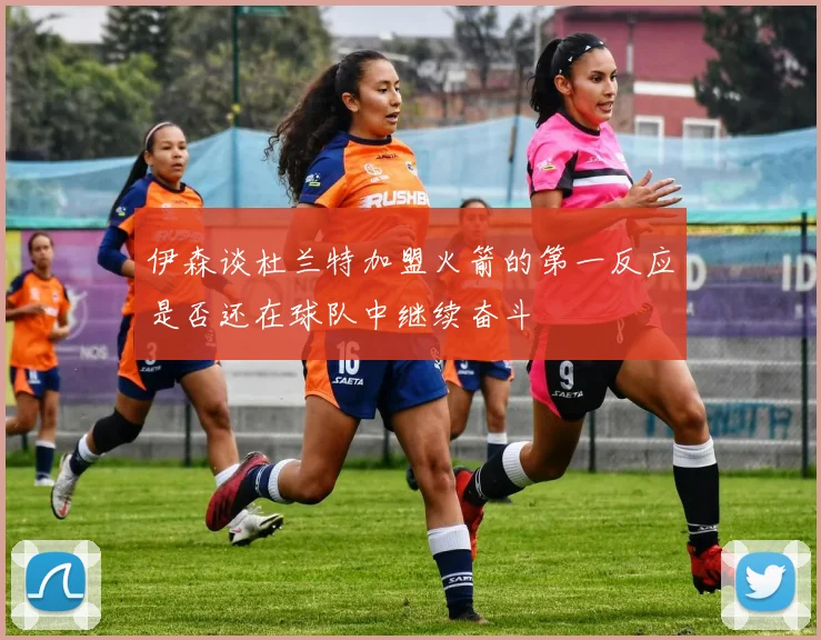 伊森谈杜兰特加盟火箭的第一反应是否还在球队中继续奋斗