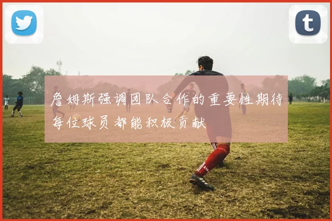 詹姆斯强调团队合作的重要性期待每位球员都能积极贡献