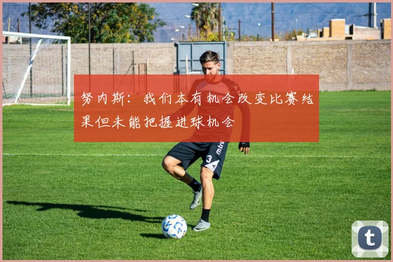 努内斯：我们本有机会改变比赛结果但未能把握进球机会