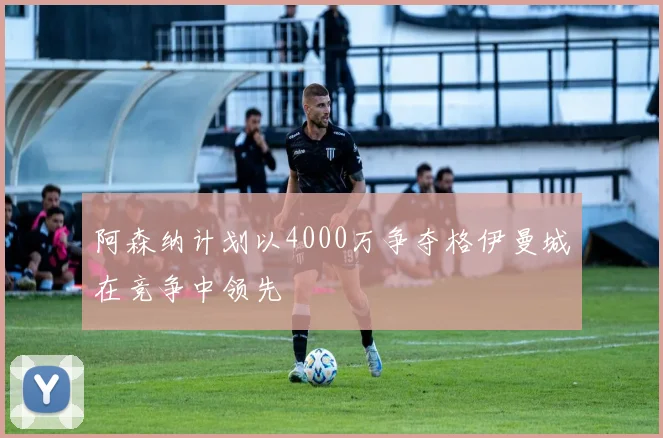 阿森纳计划以4000万争夺格伊曼城在竞争中领先