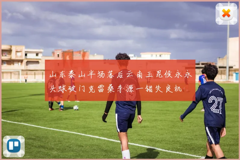 山东泰山半场落后云南玉昆侯永永头球破门克雷桑李源一错失良机