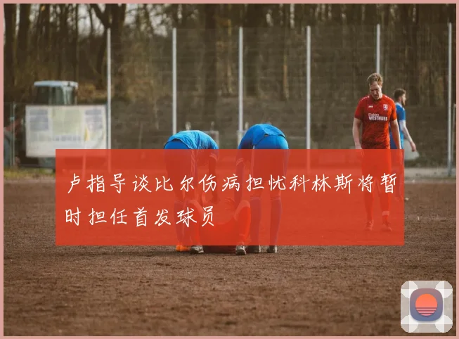 卢指导谈比尔伤病担忧科林斯将暂时担任首发球员