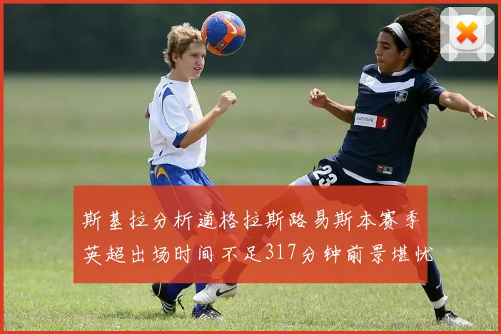 斯基拉分析道格拉斯路易斯本赛季英超出场时间不足317分钟前景堪忧