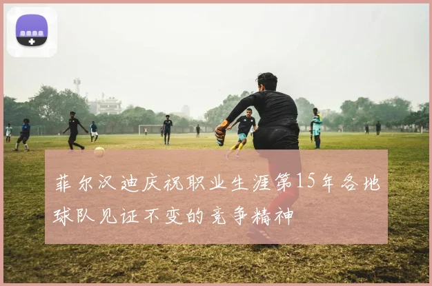 菲尔汉迪庆祝职业生涯第15年各地球队见证不变的竞争精神