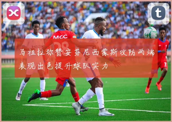 马祖拉称赞安芬尼西蒙斯攻防两端表现出色提升球队实力