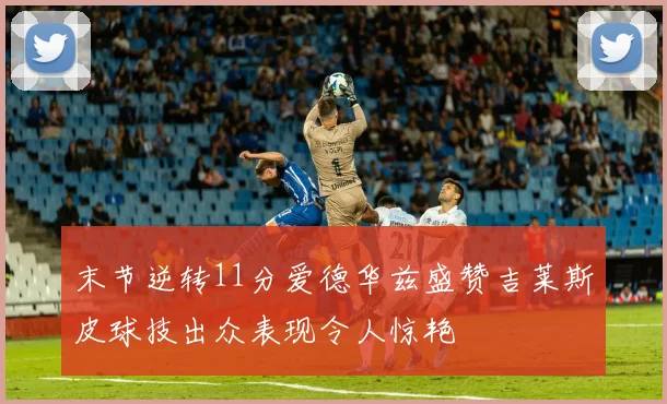 末节逆转11分爱德华兹盛赞吉莱斯皮球技出众表现令人惊艳