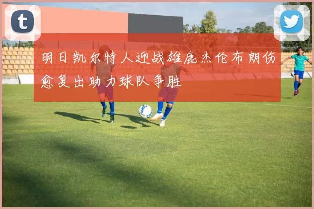 明日凯尔特人迎战雄鹿杰伦布朗伤愈复出助力球队争胜