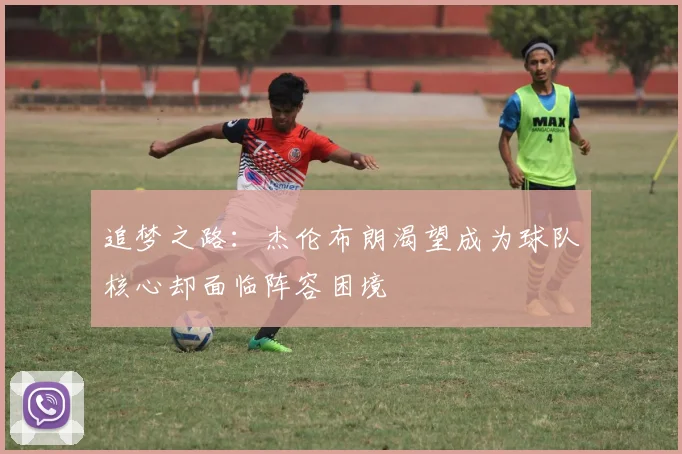 追梦之路：杰伦布朗渴望成为球队核心却面临阵容困境