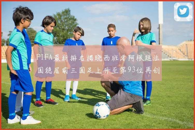 FIFA最新排名揭晓西班牙阿根廷法国稳居前三国足上升至第93位再创佳绩
