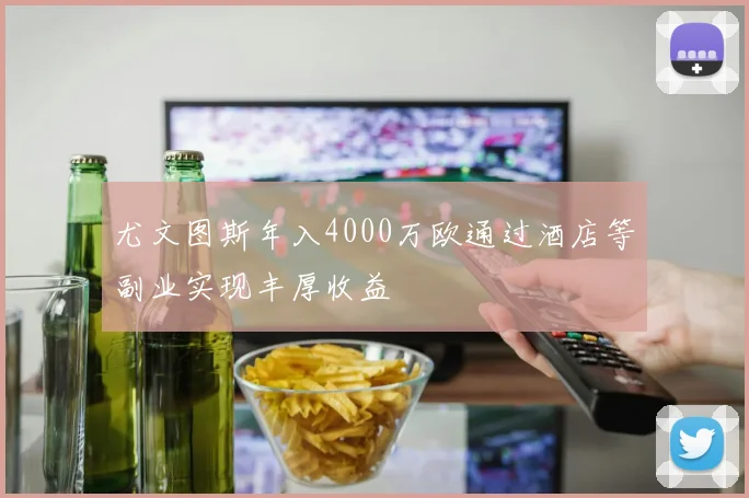 尤文图斯年入4000万欧通过酒店等副业实现丰厚收益