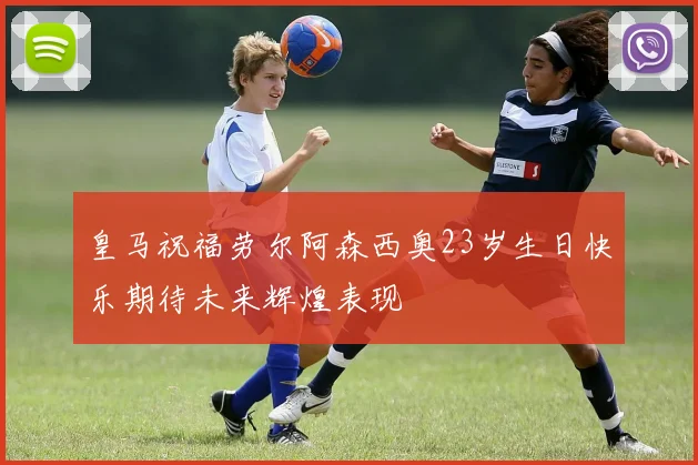皇马祝福劳尔阿森西奥23岁生日快乐期待未来辉煌表现