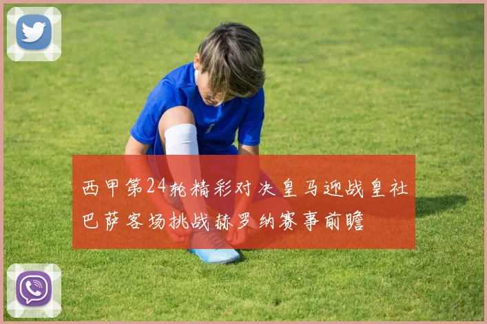 西甲第24轮精彩对决皇马迎战皇社巴萨客场挑战赫罗纳赛事前瞻