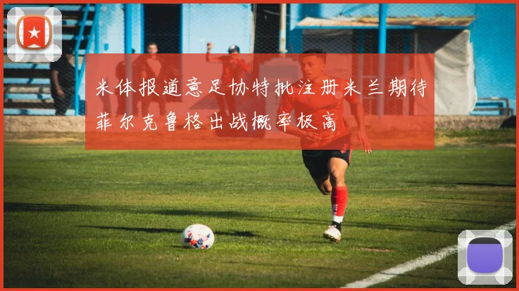 米体报道意足协特批注册米兰期待菲尔克鲁格出战概率极高