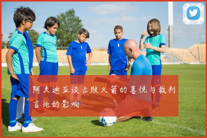 阿夫迪亚谈击败火箭的喜悦与裁判言论的影响