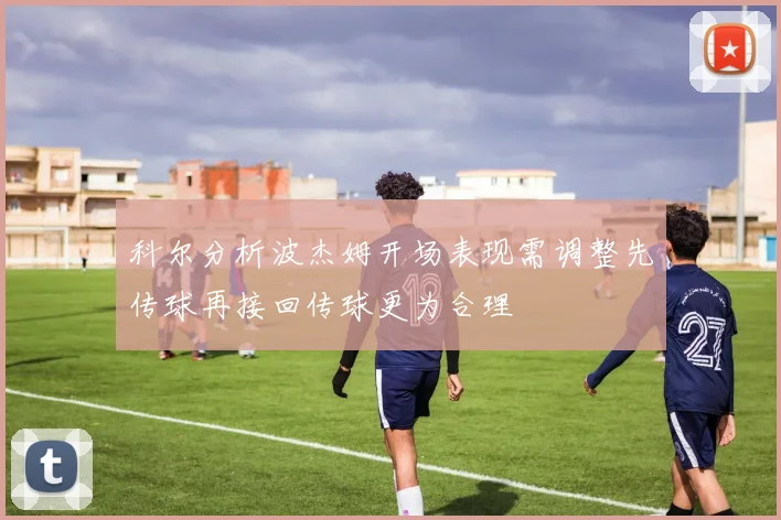 科尔分析波杰姆开场表现需调整先传球再接回传球更为合理