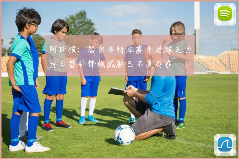 阿斯报：瑟尔洛特本赛季进球乏力昔日替补锋线威胁已不复存在