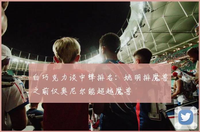 白巧克力谈中锋排名：姚明排魔兽之前仅奥尼尔能超越魔兽