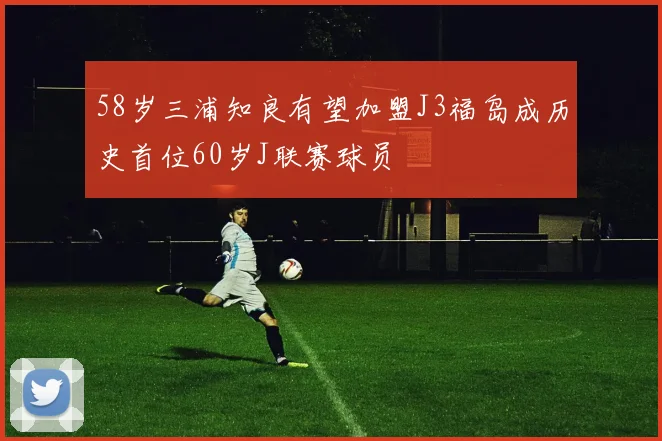 58岁三浦知良有望加盟J3福岛成历史首位60岁J联赛球员