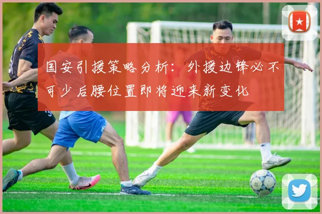国安引援策略分析：外援边锋必不可少后腰位置即将迎来新变化
