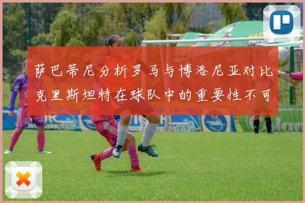 萨巴蒂尼分析罗马与博洛尼亚对比克里斯坦特在球队中的重要性不可替代