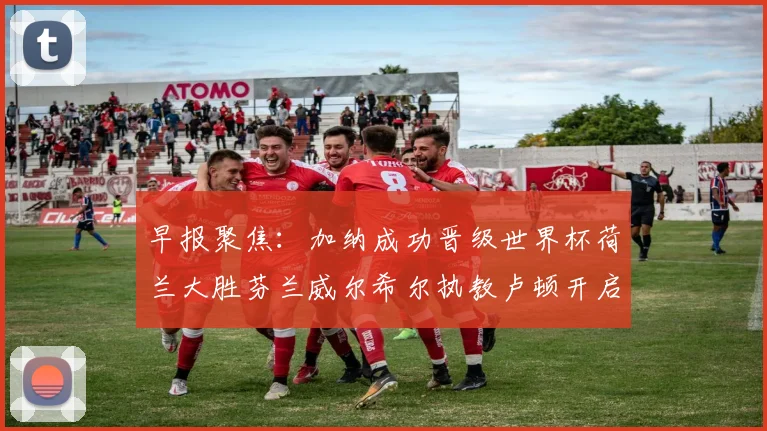 早报聚焦：加纳成功晋级世界杯荷兰大胜芬兰威尔希尔执教卢顿开启新篇章