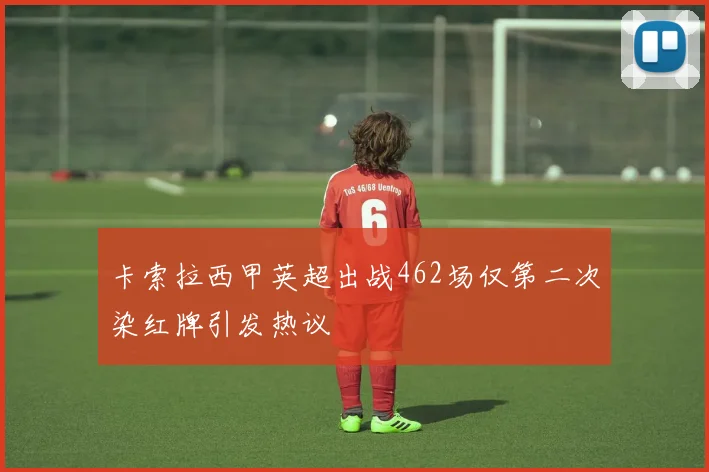 卡索拉西甲英超出战462场仅第二次染红牌引发热议