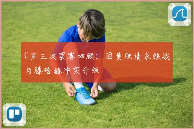 C罗三次罢赛回顾：因曼联请求缺战与滕哈赫冲突升级