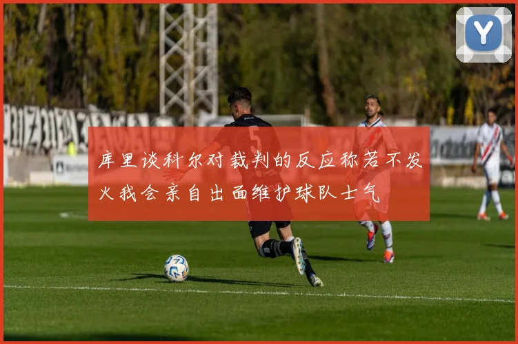 库里谈科尔对裁判的反应称若不发火我会亲自出面维护球队士气