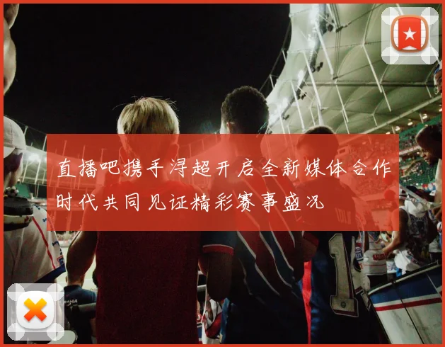 直播吧携手浔超开启全新媒体合作时代共同见证精彩赛事盛况